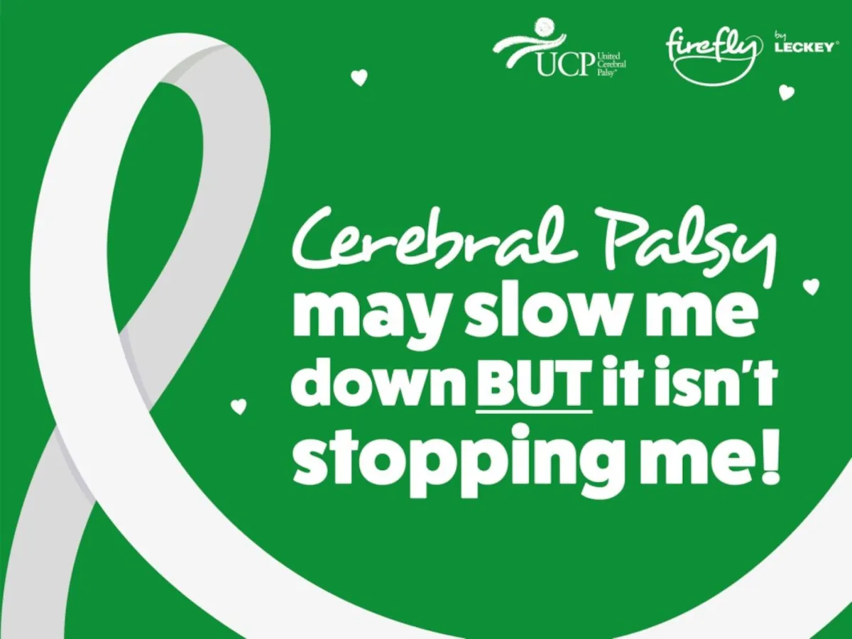 A green Cerebral Palsy Awareness Month poster features a large white awareness ribbon surrounded by small white heart shapes. The text in the center reads, “Cerebral Palsy may slow me down BUT it isn’t stopping me!” At the top are the logos for UCP United Cerebral Palsy and firefly by LECKEY, and #CPAwareness appears at the bottom. The overall design emphasizes resilience, confidence, and empowerment.